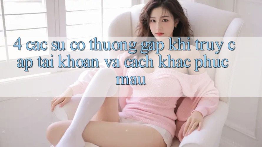 4. Các Sự Cố Thường Gặp Khi Truy cập tài khoản Và Cách Khắc Phục Mau