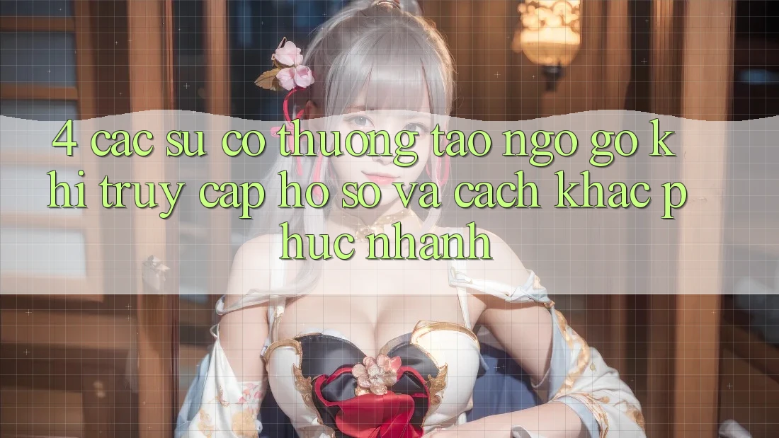 4. Các Sự Cố Thường Tao ngộ gỡ Khi Truy cập hồ sơ Và Cách Khắc Phục Nhanh