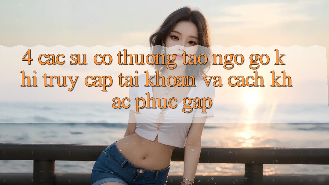 4. Các Sự Cố Thường Tao ngộ gỡ Khi Truy cập tài khoản Và Cách Khắc Phục Gấp