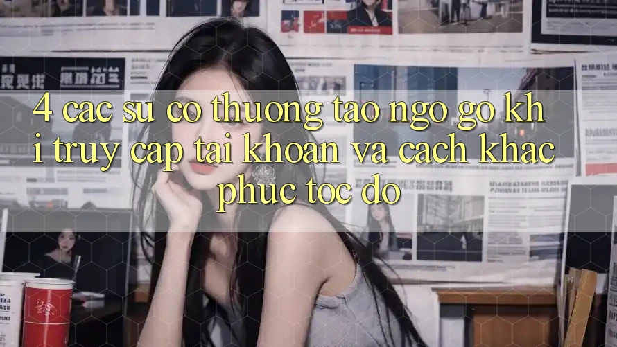 4. Các Sự Cố Thường Tao ngộ gỡ Khi Truy cập tài khoản Và Cách Khắc Phục Tốc độ