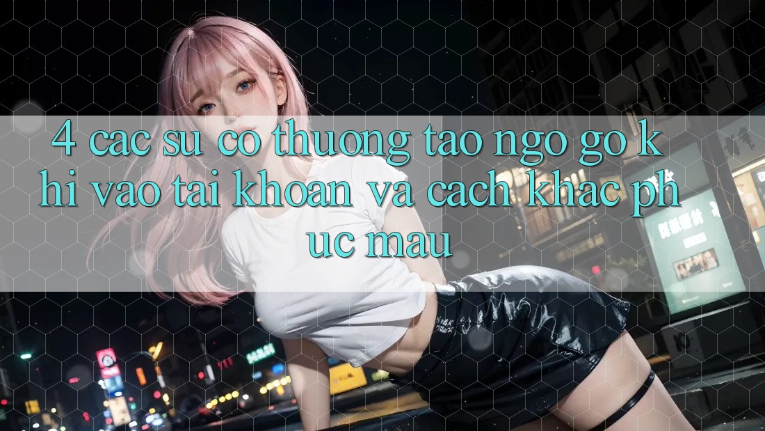4. Các Sự Cố Thường Tao ngộ gỡ Khi Vào tài khoản Và Cách Khắc Phục Mau