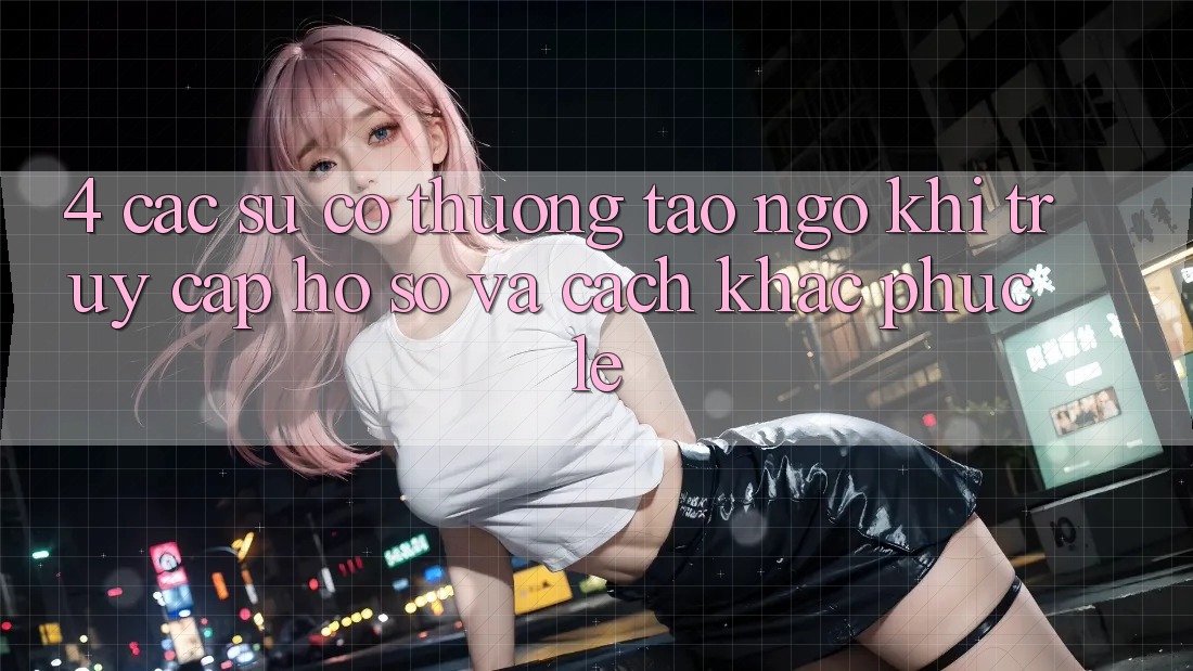 4. Các Sự Cố Thường Tao ngộ Khi Truy cập hồ sơ Và Cách Khắc Phục Lẹ