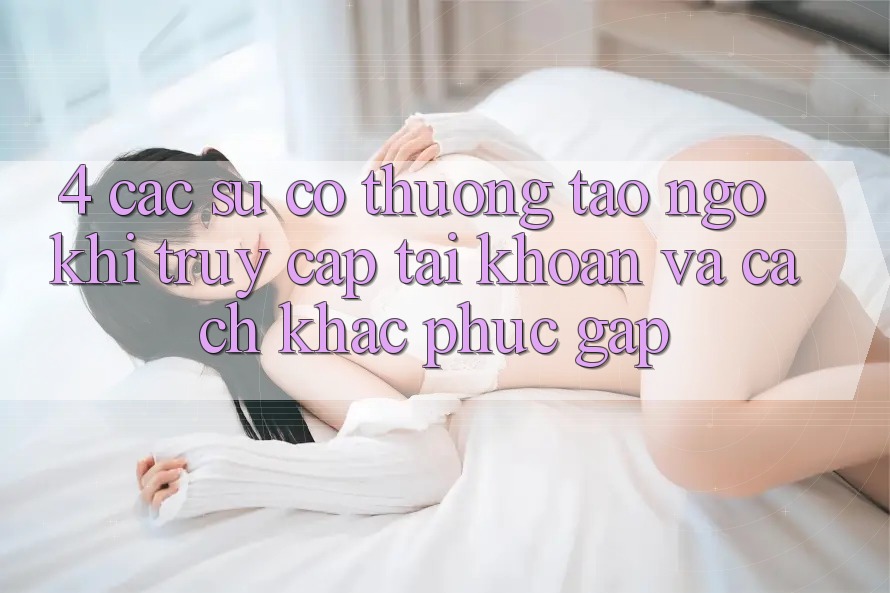 4. Các Sự Cố Thường Tao ngộ Khi Truy cập tài khoản Và Cách Khắc Phục Gấp