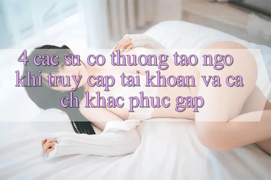 4. Các Sự Cố Thường Tao ngộ Khi Truy cập tài khoản Và Cách Khắc Phục Gấp