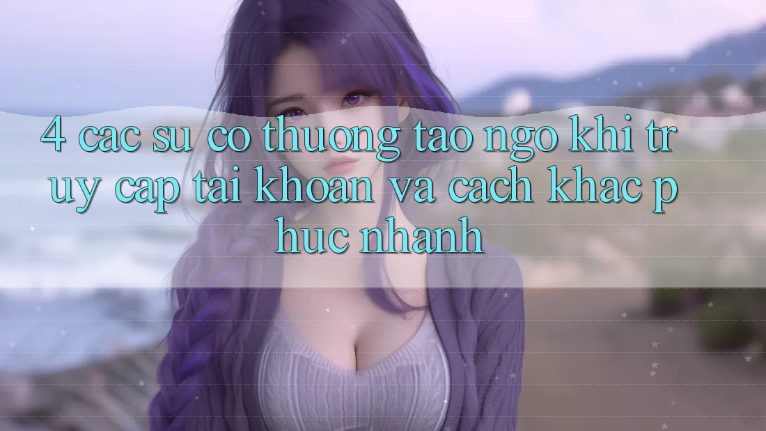 4. Các Sự Cố Thường Tao ngộ Khi Truy cập tài khoản Và Cách Khắc Phục Nhanh