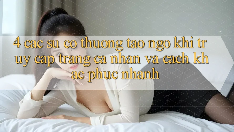 4. Các Sự Cố Thường Tao ngộ Khi Truy cập trang cá nhân Và Cách Khắc Phục Nhanh