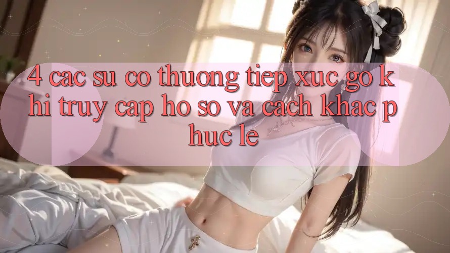 4. Các Sự Cố Thường Tiếp xúc gỡ Khi Truy cập hồ sơ Và Cách Khắc Phục Lẹ