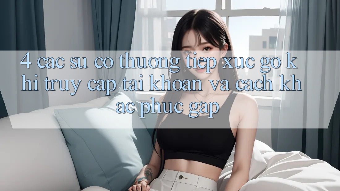 4. Các Sự Cố Thường Tiếp xúc gỡ Khi Truy cập tài khoản Và Cách Khắc Phục Gấp
