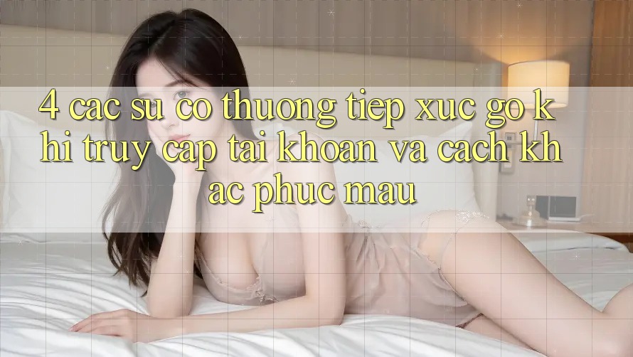 4. Các Sự Cố Thường Tiếp xúc gỡ Khi Truy cập tài khoản Và Cách Khắc Phục Mau