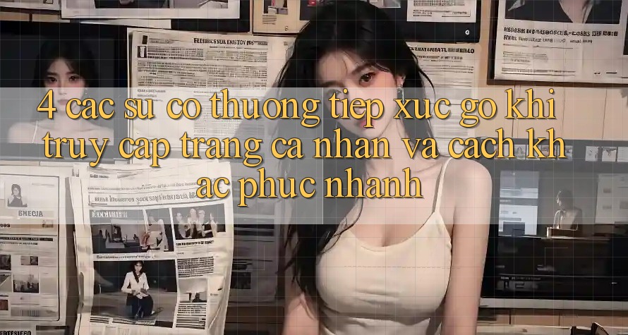 4. Các Sự Cố Thường Tiếp xúc gỡ Khi Truy cập trang cá nhân Và Cách Khắc Phục Nhanh