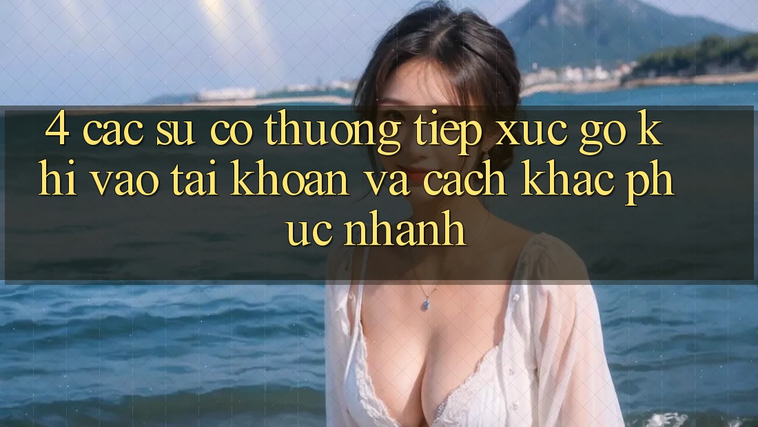 4. Các Sự Cố Thường Tiếp xúc gỡ Khi Vào tài khoản Và Cách Khắc Phục Nhanh