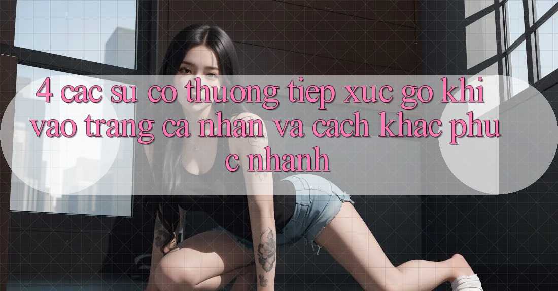 4. Các Sự Cố Thường Tiếp xúc gỡ Khi Vào trang cá nhân Và Cách Khắc Phục Nhanh