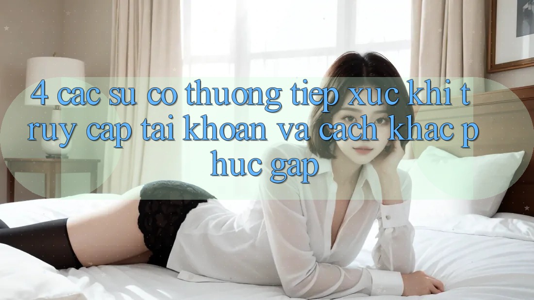 4. Các Sự Cố Thường Tiếp xúc Khi Truy cập tài khoản Và Cách Khắc Phục Gấp