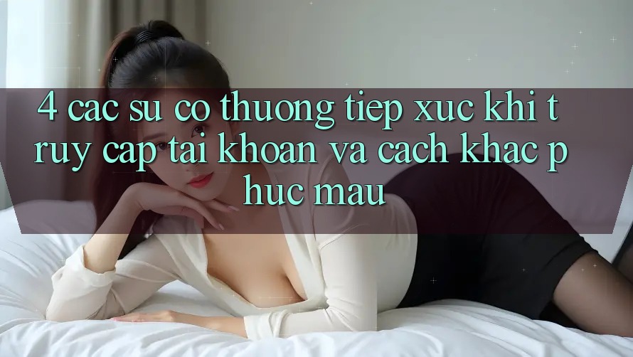 4. Các Sự Cố Thường Tiếp xúc Khi Truy cập tài khoản Và Cách Khắc Phục Mau