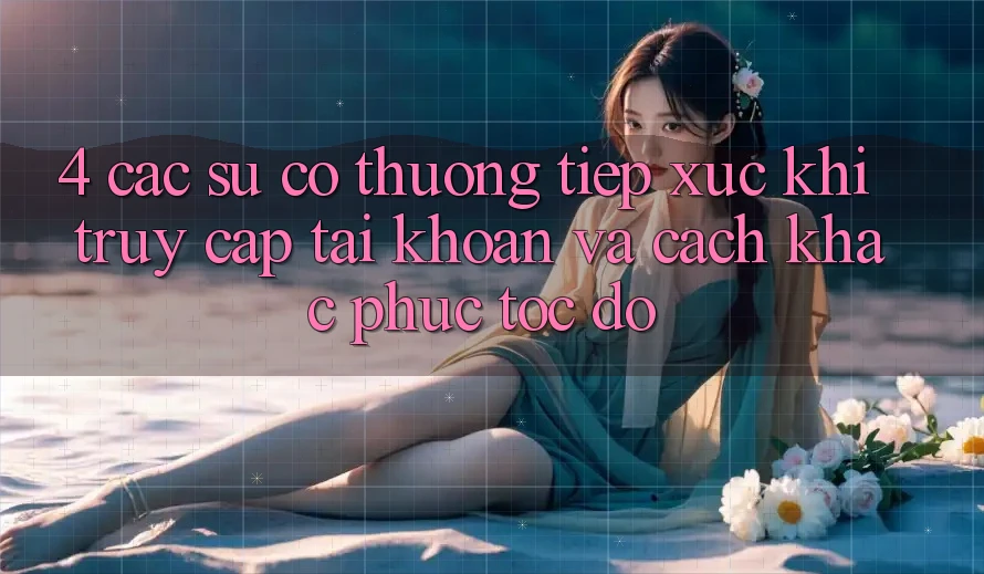 4. Các Sự Cố Thường Tiếp xúc Khi Truy cập tài khoản Và Cách Khắc Phục Tốc độ