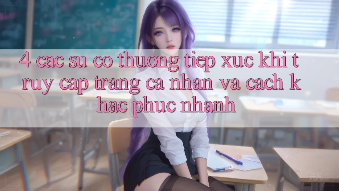 4. Các Sự Cố Thường Tiếp xúc Khi Truy cập trang cá nhân Và Cách Khắc Phục Nhanh