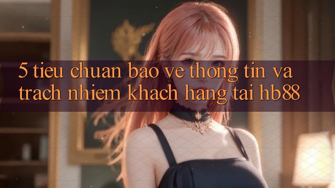 5. Tiêu Chuẩn Bảo vệ thông tin Và Trách Nhiệm Khách hàng Tại HB88