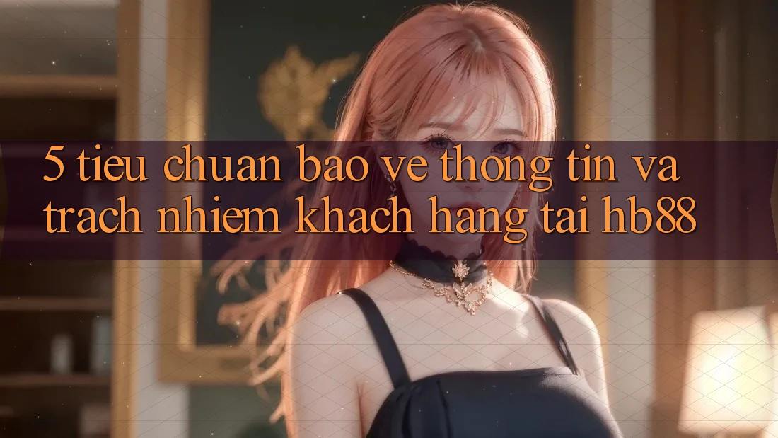 5. Tiêu Chuẩn Bảo vệ thông tin Và Trách Nhiệm Khách hàng Tại HB88