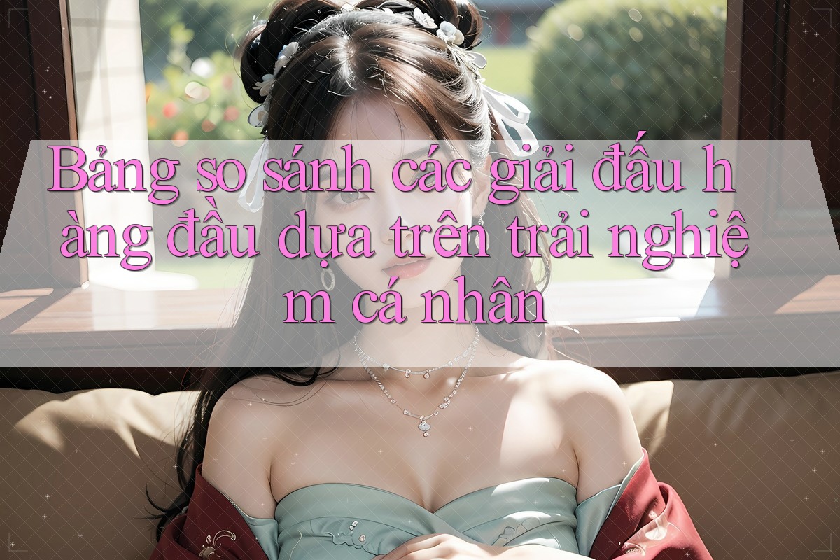 Bảng so sánh các giải đấu hàng đầu dựa trên trải nghiệm cá nhân