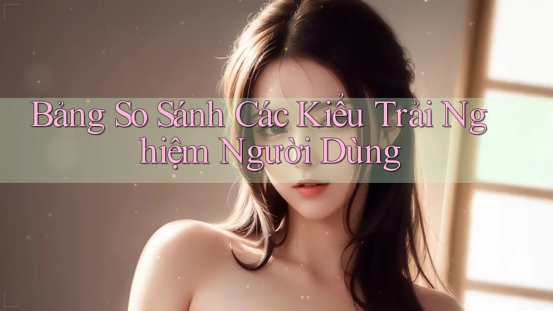 Bảng So Sánh Các Kiểu Trải Nghiệm Người Dùng