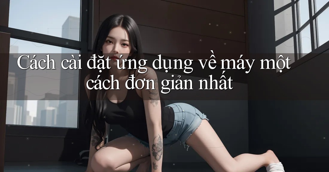 Cách cài đặt ứng dụng về máy một cách đơn giản nhất