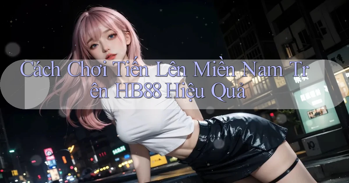 cách chơi tiến lên miền nam trên hb88 hiệu quả