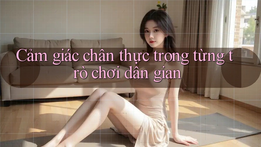 Cảm giác chân thực trong từng trò chơi dân gian