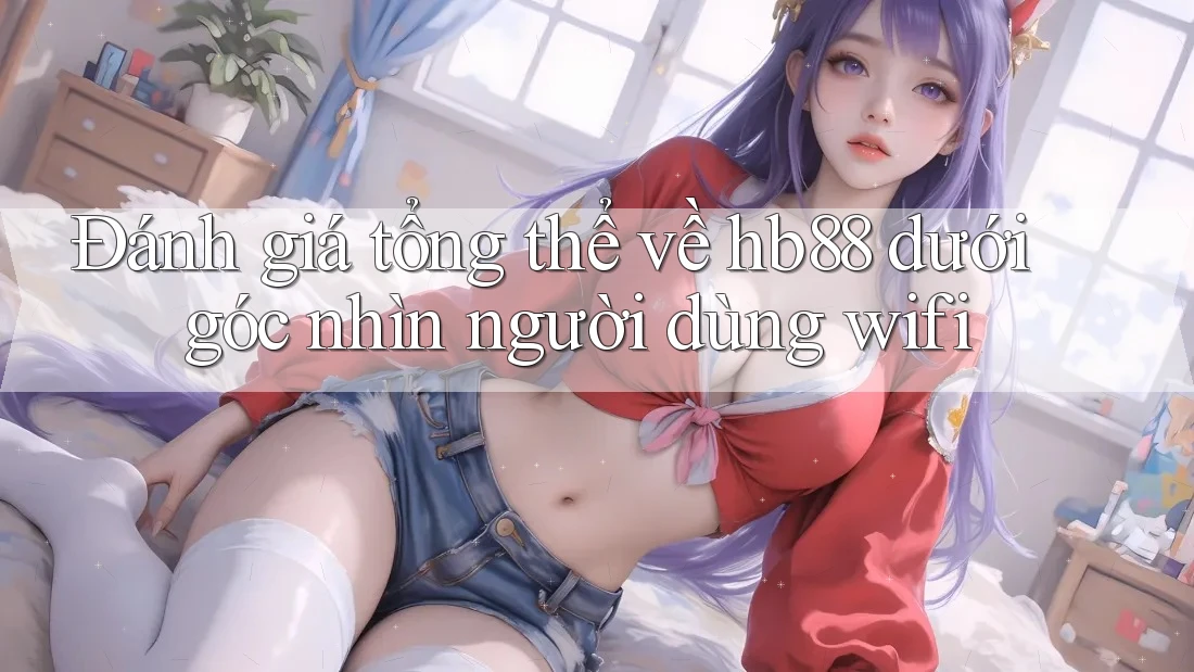 Đánh giá tổng thể về hb88 dưới góc nhìn người dùng wifi