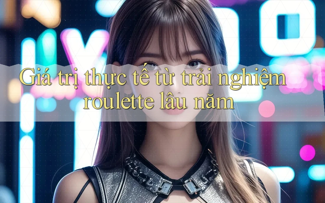 Giá trị thực tế từ trải nghiệm roulette lâu năm