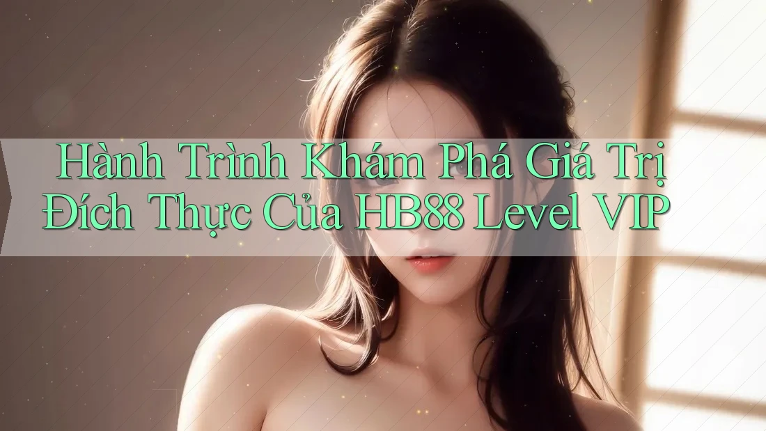 Hành Trình Khám Phá Giá Trị Đích Thực Của HB88 Level VIP