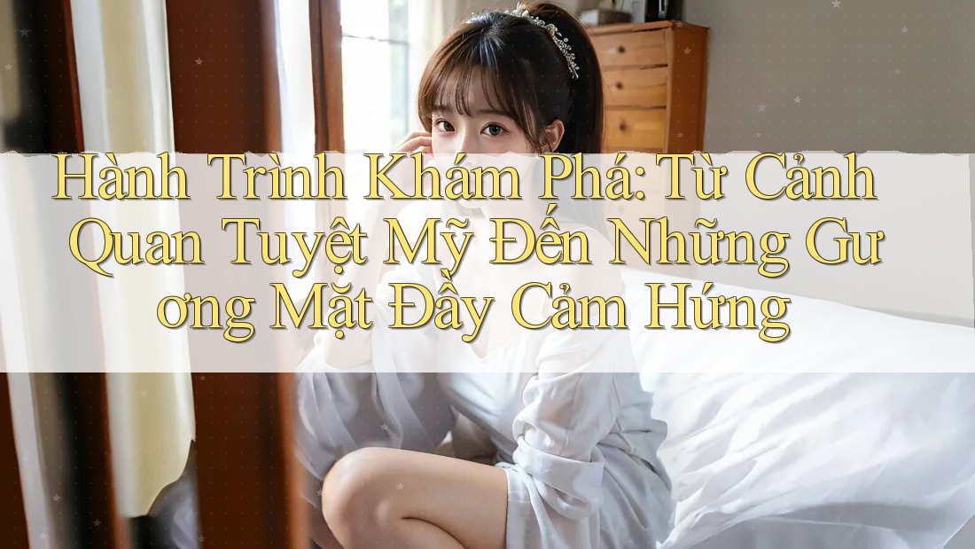 Hành Trình Khám Phá: Từ Cảnh Quan Tuyệt Mỹ Đến Những Gương Mặt Đầy Cảm Hứng