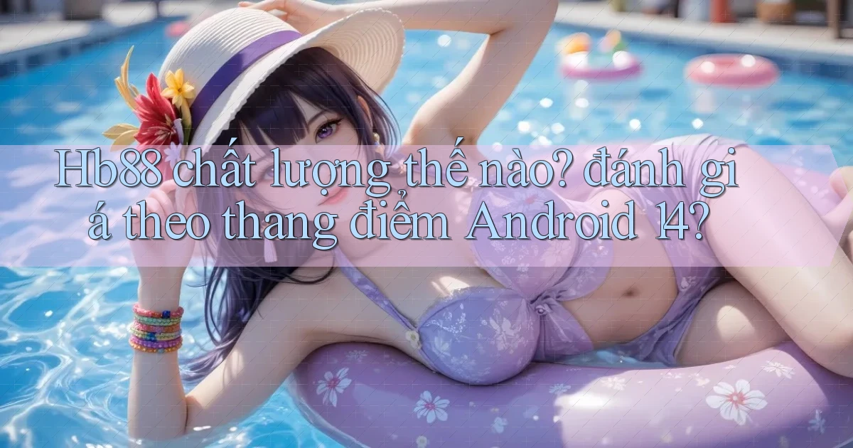 Hb88 chất lượng thế nào đánh giá theo thang điểm Android 14