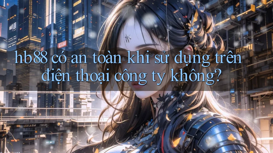 hb88 có an toàn khi sử dụng trên điện thoại công ty không?