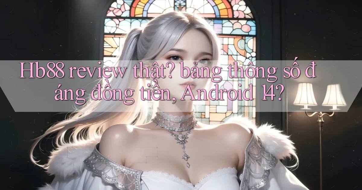Hb88 review thật bảng thông số đáng đồng tiền, Android 14