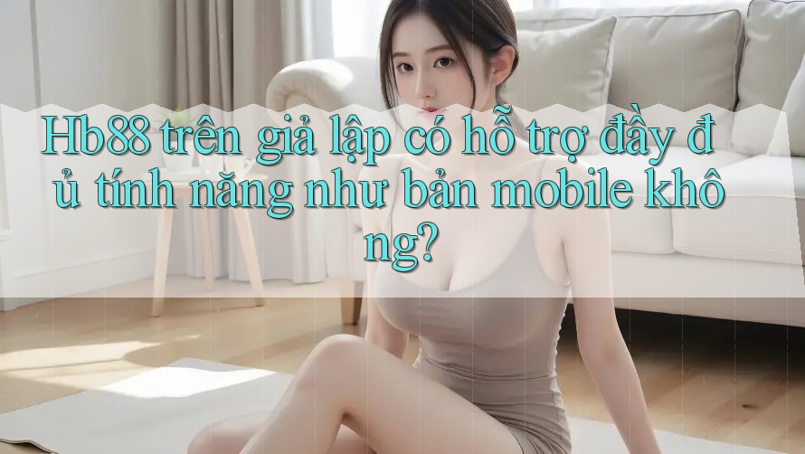 Hb88 trên giả lập có hỗ trợ đầy đủ tính năng như bản mobile không?