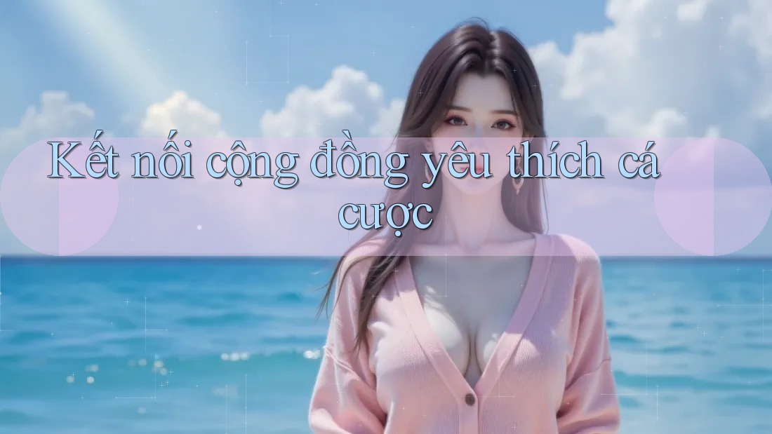 Kết Nối Cộng Đồng Yêu Thích Cá Cược