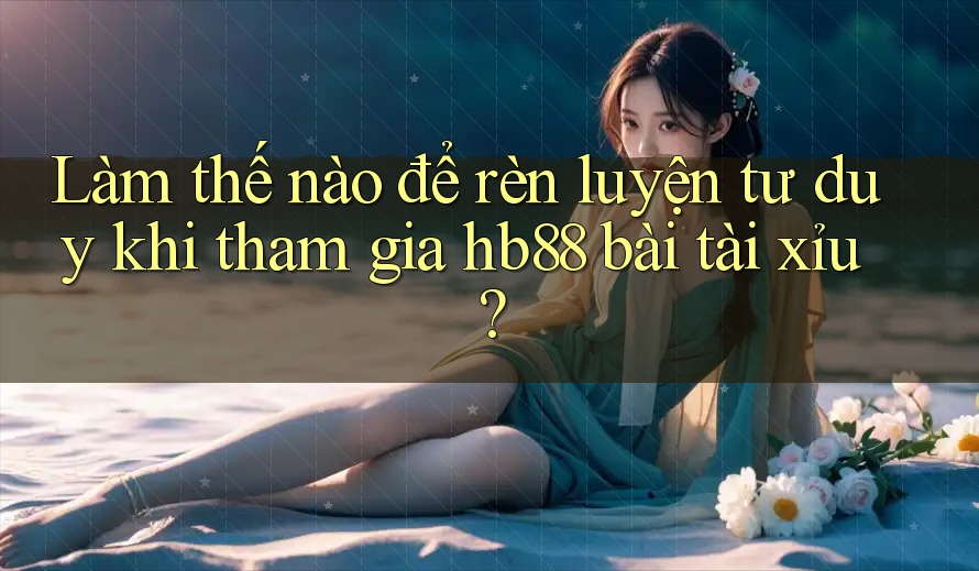 Làm thế nào để rèn luyện tư duy khi tham gia hb88 bài tài xỉu?