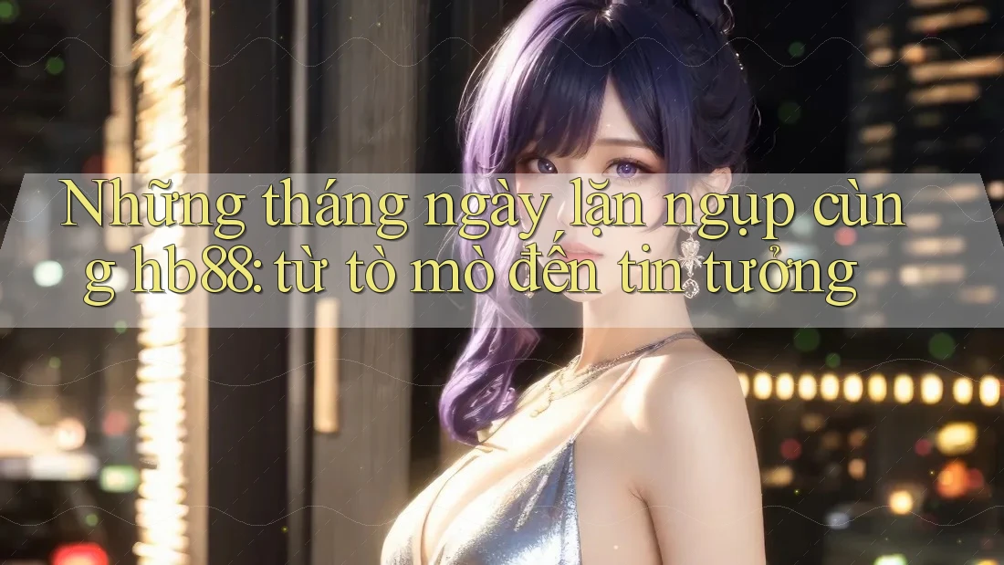 Những tháng ngày lặn ngụp cùng hb88: từ tò mò đến tin tưởng