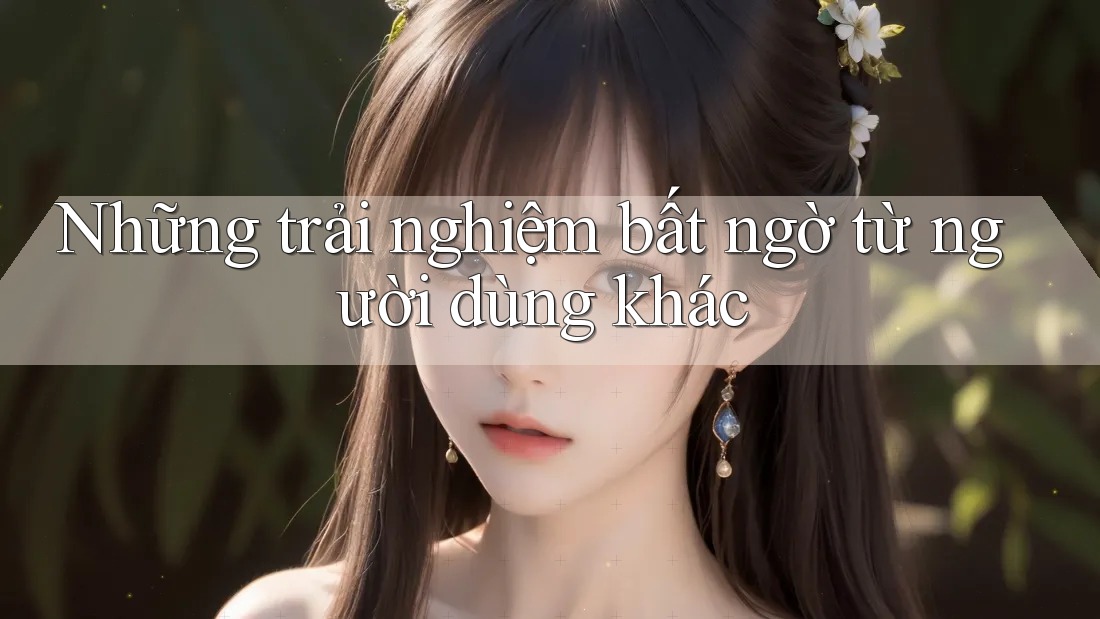 Những trải nghiệm bất ngờ từ người dùng khác