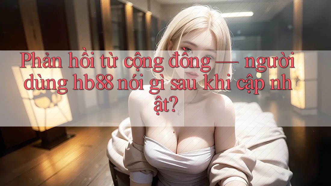 Phản hồi từ cộng đồng — người dùng hb88 nói gì sau khi cập nhật?