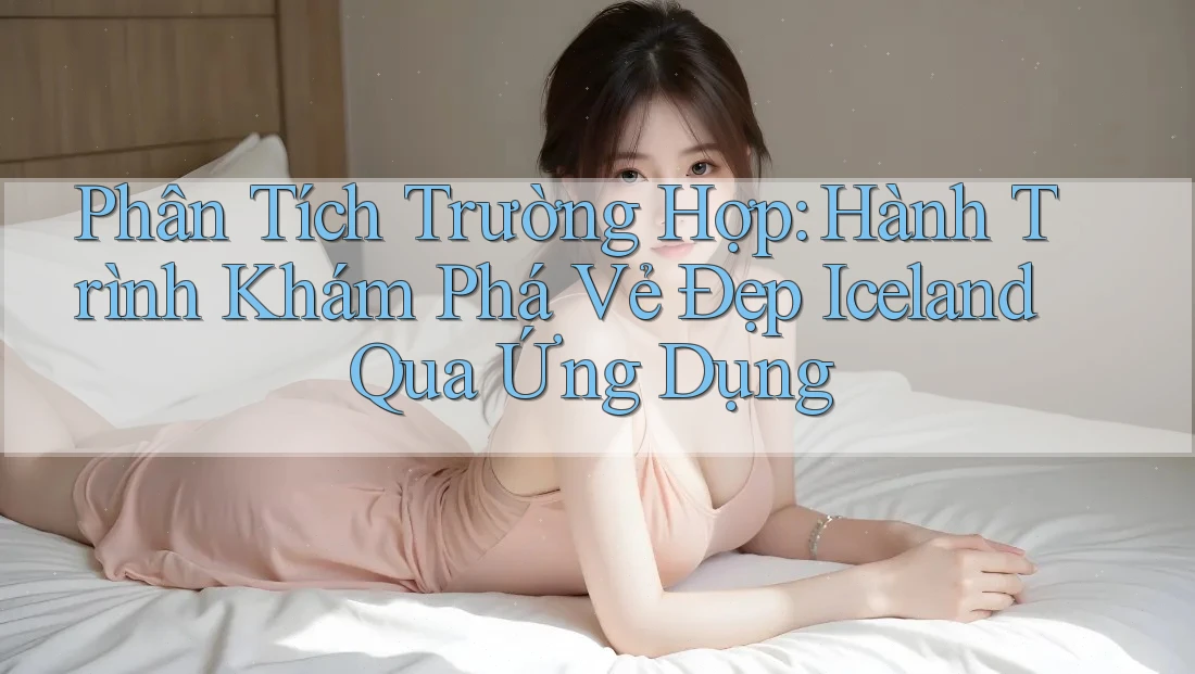 Phân Tích Trường Hợp: Hành Trình Khám Phá Vẻ Đẹp Iceland Qua Ứng Dụng