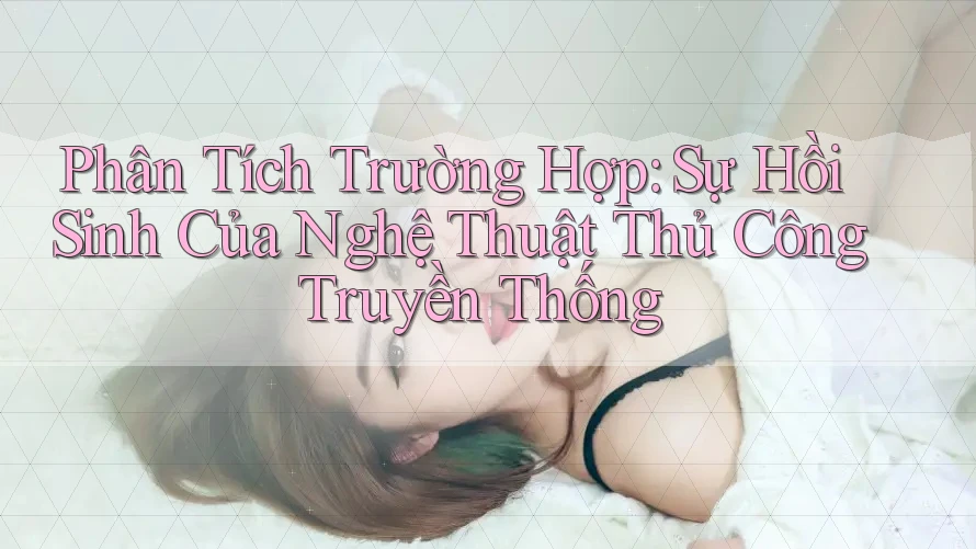 Phân Tích Trường Hợp: Sự Hồi Sinh Của Nghệ Thuật Thủ Công Truyền Thống