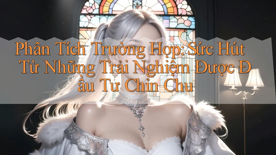 Phân Tích Trường Hợp: Sức Hút Từ Những Trải Nghiệm Được Đầu Tư Chỉn Chu