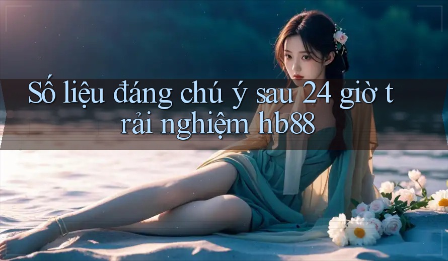 Số liệu đáng chú ý sau 24 giờ trải nghiệm hb88