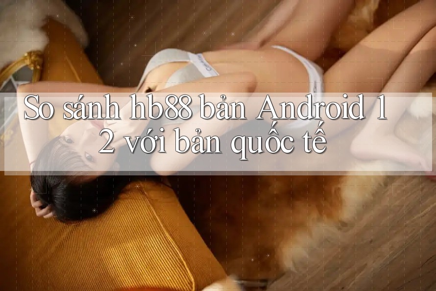 So sánh hb88 bản Android 12 với bản quốc tế
