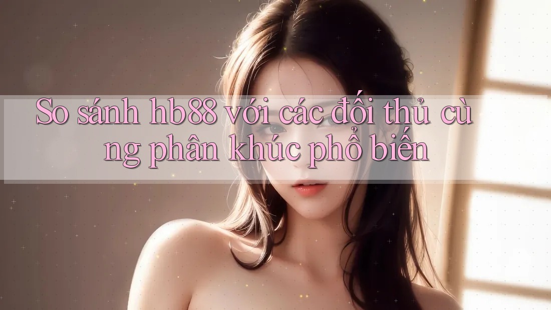 So sánh hb88 với các đối thủ cùng phân khúc phổ biến