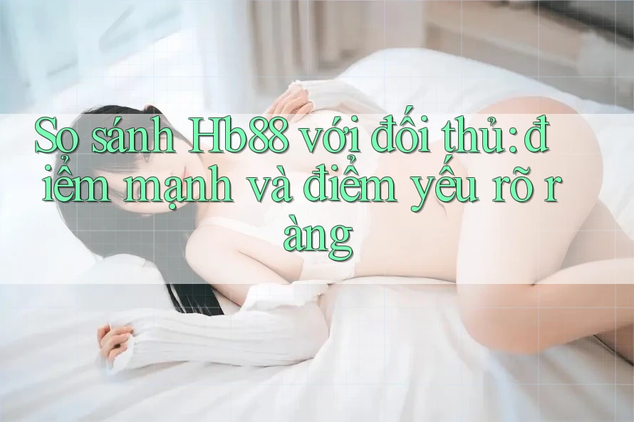 So sánh Hb88 với đối thủ: điểm mạnh và điểm yếu rõ ràng