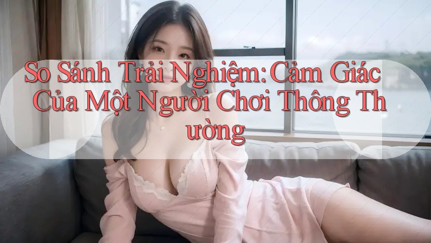 So Sánh Trải Nghiệm: Cảm Giác Của Một Người Chơi Thông Thường