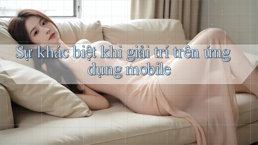 Sự khác biệt khi giải trí trên ứng dụng mobile