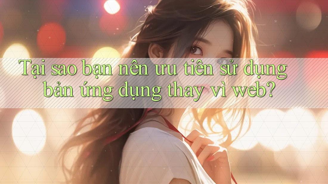 Tại sao bạn nên ưu tiên sử dụng bản ứng dụng thay vì web?
